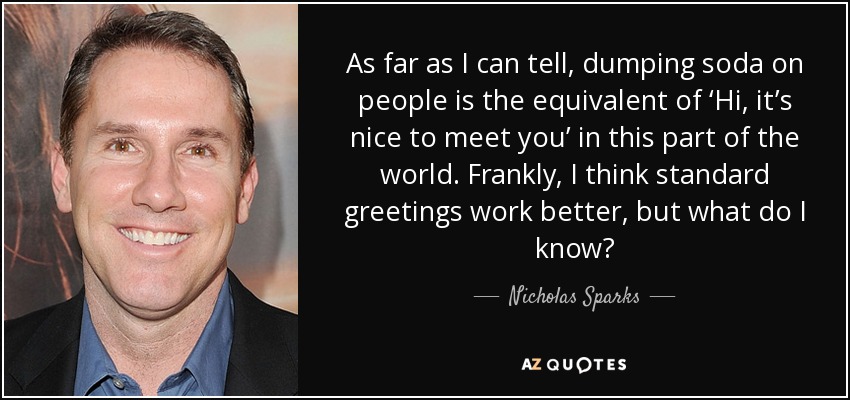 As far as I can tell, dumping soda on people is the equivalent of ‘Hi, it’s nice to meet you’ in this part of the world. Frankly, I think standard greetings work better, but what do I know? - Nicholas Sparks