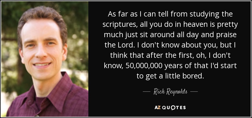 As far as I can tell from studying the scriptures, all you do in heaven is pretty much just sit around all day and praise the Lord. I don't know about you, but I think that after the first, oh, I don't know, 50,000,000 years of that I'd start to get a little bored. - Rick Reynolds