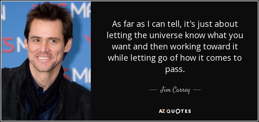 As far as I can tell, it's just about letting the universe know what you want and then working toward it while letting go of how it comes to pass. - Jim Carrey