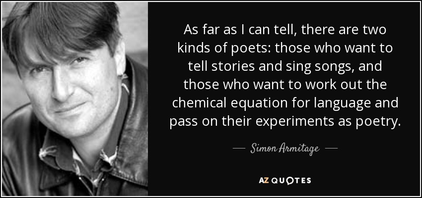 As far as I can tell, there are two kinds of poets: those who want to tell stories and sing songs, and those who want to work out the chemical equation for language and pass on their experiments as poetry. - Simon Armitage
