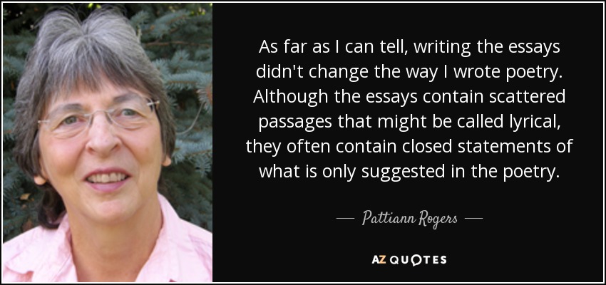 As far as I can tell, writing the essays didn't change the way I wrote poetry. Although the essays contain scattered passages that might be called lyrical, they often contain closed statements of what is only suggested in the poetry. - Pattiann Rogers