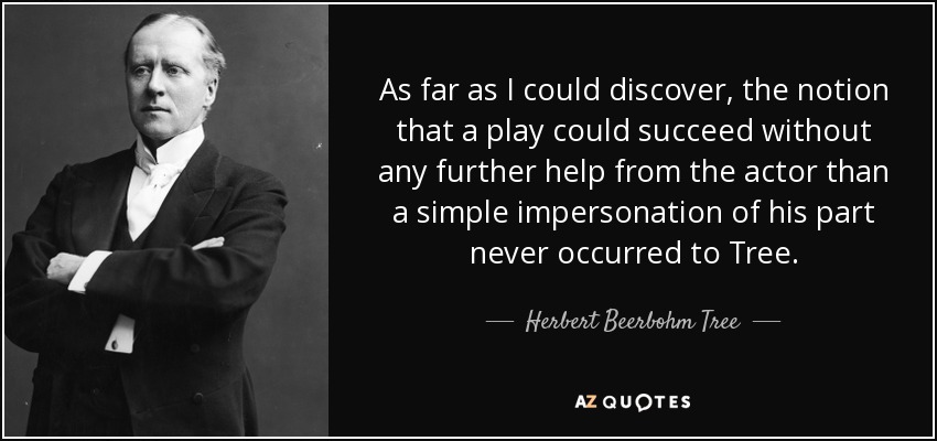 As far as I could discover, the notion that a play could succeed without any further help from the actor than a simple impersonation of his part never occurred to Tree. - Herbert Beerbohm Tree
