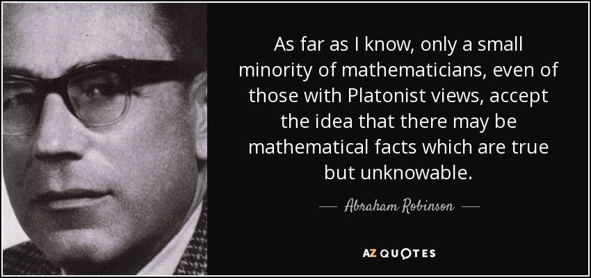 As far as I know, only a small minority of mathematicians, even of those with Platonist views, accept the idea that there may be mathematical facts which are true but unknowable. - Abraham Robinson