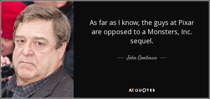 As far as I know, the guys at Pixar are opposed to a Monsters, Inc. sequel. - John Goodman