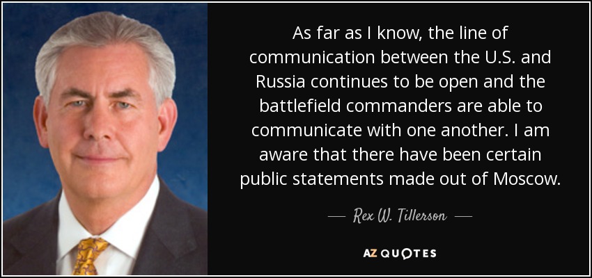 As far as I know, the line of communication between the U.S. and Russia continues to be open and the battlefield commanders are able to communicate with one another. I am aware that there have been certain public statements made out of Moscow. - Rex W. Tillerson