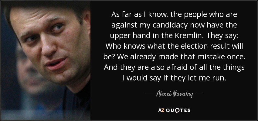 As far as I know, the people who are against my candidacy now have the upper hand in the Kremlin. They say: Who knows what the election result will be? We already made that mistake once. And they are also afraid of all the things I would say if they let me run. - Alexei Navalny