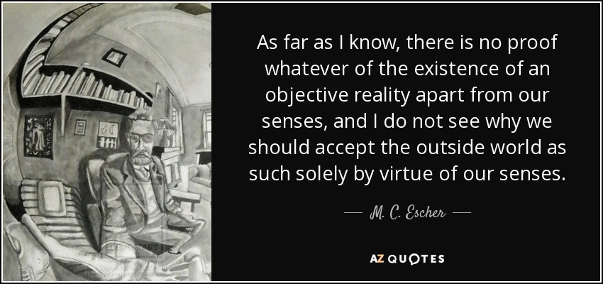 As far as I know, there is no proof whatever of the existence of an objective reality apart from our senses, and I do not see why we should accept the outside world as such solely by virtue of our senses. - M. C. Escher
