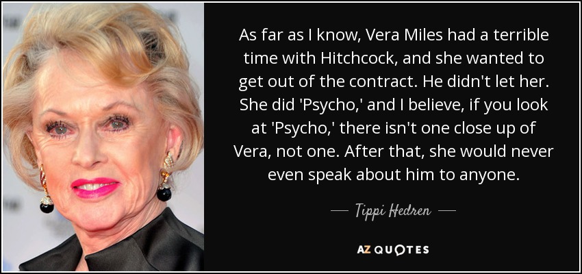 As far as I know, Vera Miles had a terrible time with Hitchcock, and she wanted to get out of the contract. He didn't let her. She did 'Psycho,' and I believe, if you look at 'Psycho,' there isn't one close up of Vera, not one. After that, she would never even speak about him to anyone. - Tippi Hedren