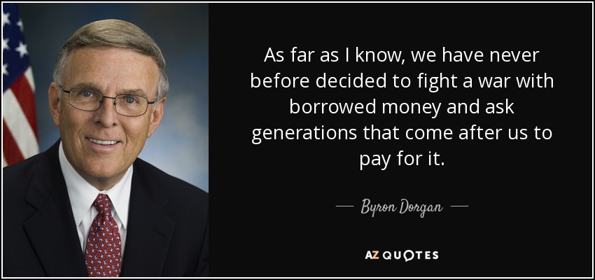 As far as I know, we have never before decided to fight a war with borrowed money and ask generations that come after us to pay for it. - Byron Dorgan