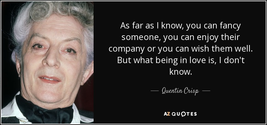 As far as I know, you can fancy someone, you can enjoy their company or you can wish them well. But what being in love is, I don't know. - Quentin Crisp