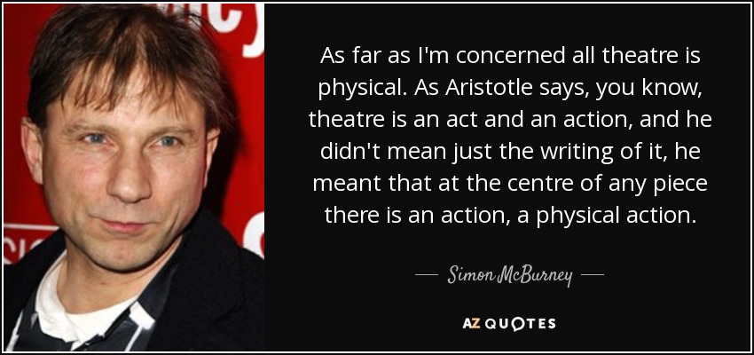 As far as I'm concerned all theatre is physical. As Aristotle says, you know, theatre is an act and an action, and he didn't mean just the writing of it, he meant that at the centre of any piece there is an action, a physical action. - Simon McBurney