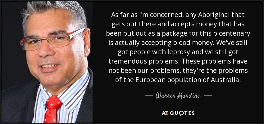 As far as I'm concerned, any Aboriginal that gets out there and accepts money that has been put out as a package for this bicentenary is actually accepting blood money. We've still got people with leprosy and we still got tremendous problems. These problems have not been our problems, they're the problems of the European population of Australia. - Warren Mundine