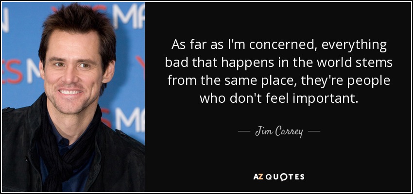 As far as I'm concerned, everything bad that happens in the world stems from the same place, they're people who don't feel important. - Jim Carrey