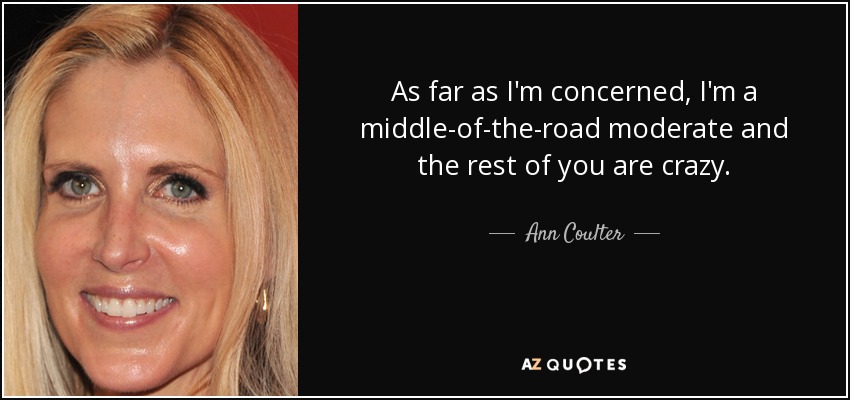 As far as I'm concerned, I'm a middle-of-the-road moderate and the rest of you are crazy. - Ann Coulter