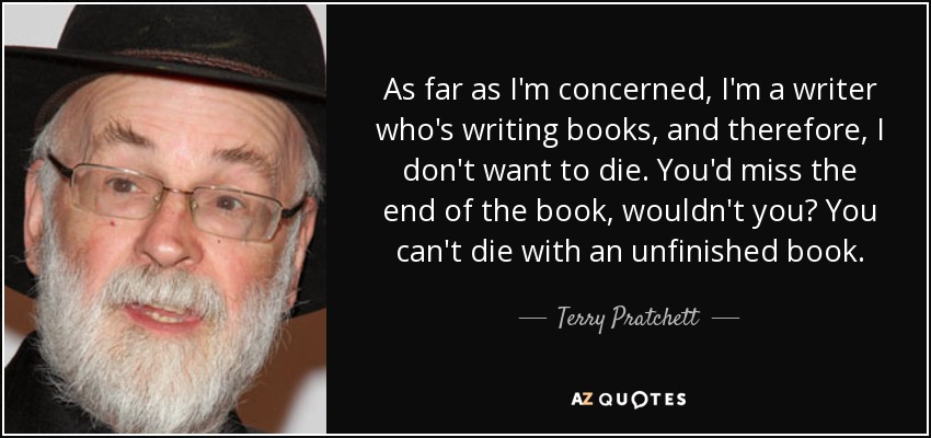 As far as I'm concerned, I'm a writer who's writing books, and therefore, I don't want to die. You'd miss the end of the book, wouldn't you? You can't die with an unfinished book. - Terry Pratchett