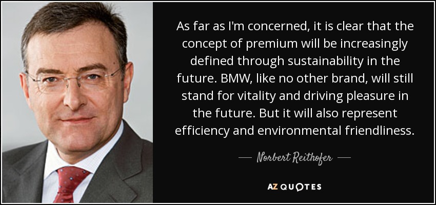 As far as I'm concerned, it is clear that the concept of premium will be increasingly defined through sustainability in the future. BMW, like no other brand, will still stand for vitality and driving pleasure in the future. But it will also represent efficiency and environmental friendliness. - Norbert Reithofer