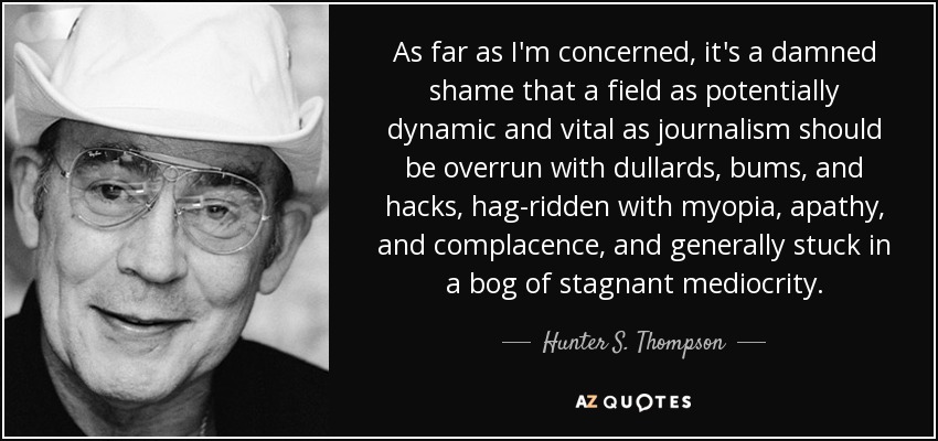 As far as I'm concerned, it's a damned shame that a field as potentially dynamic and vital as journalism should be overrun with dullards, bums, and hacks, hag-ridden with myopia, apathy, and complacence, and generally stuck in a bog of stagnant mediocrity. - Hunter S. Thompson