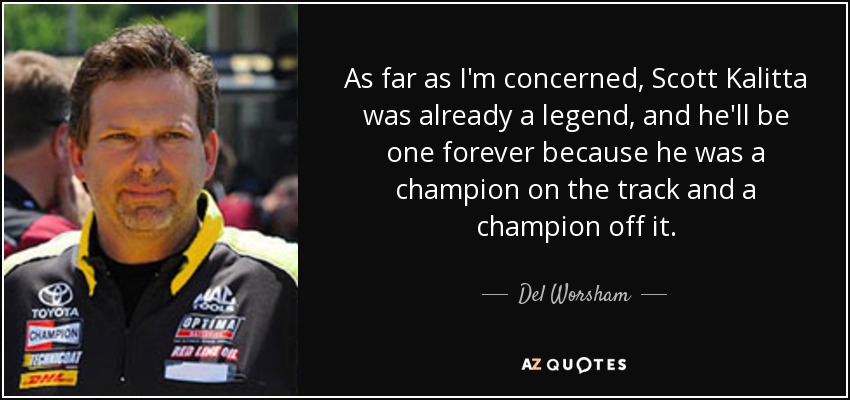As far as I'm concerned, Scott Kalitta was already a legend, and he'll be one forever because he was a champion on the track and a champion off it. - Del Worsham