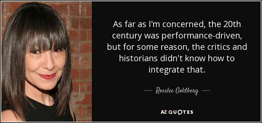 As far as I'm concerned, the 20th century was performance-driven, but for some reason, the critics and historians didn't know how to integrate that. - Roselee Goldberg
