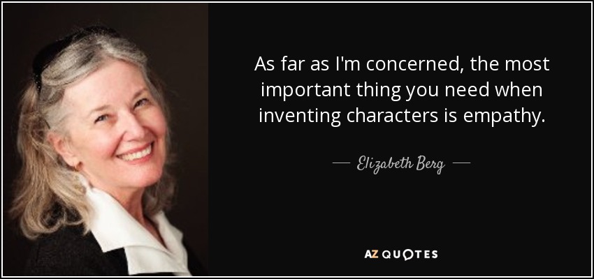 As far as I'm concerned, the most important thing you need when inventing characters is empathy. - Elizabeth Berg
