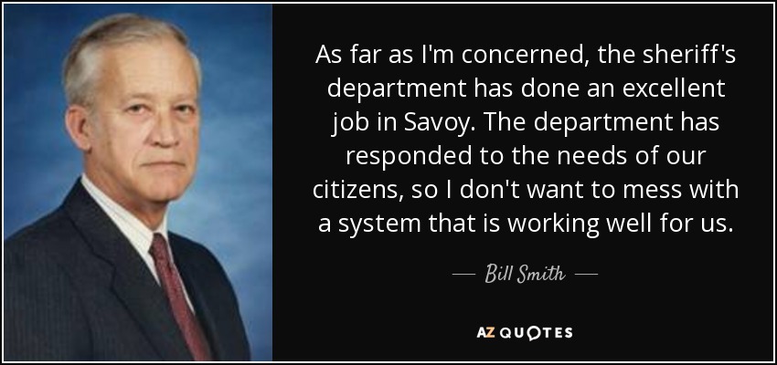 As far as I'm concerned, the sheriff's department has done an excellent job in Savoy. The department has responded to the needs of our citizens, so I don't want to mess with a system that is working well for us. - Bill Smith