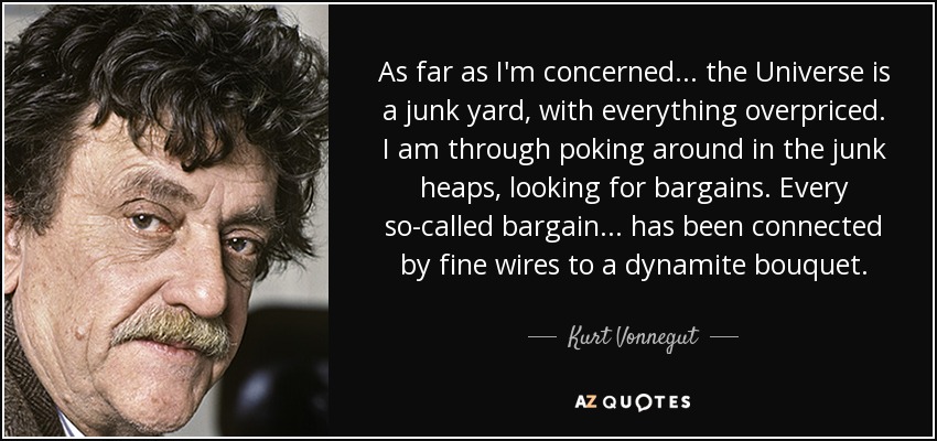 As far as I'm concerned ... the Universe is a junk yard, with everything overpriced. I am through poking around in the junk heaps, looking for bargains. Every so-called bargain ... has been connected by fine wires to a dynamite bouquet. - Kurt Vonnegut