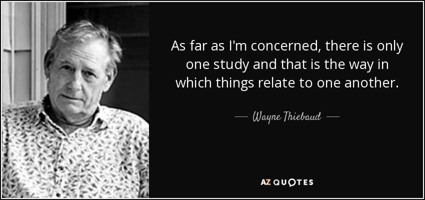 As far as I'm concerned, there is only one study and that is the way in which things relate to one another. - Wayne Thiebaud