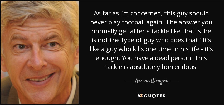 As far as I'm concerned, this guy should never play football again. The answer you normally get after a tackle like that is 'he is not the type of guy who does that.' It's like a guy who kills one time in his life - it's enough. You have a dead person. This tackle is absolutely horrendous. - Arsene Wenger