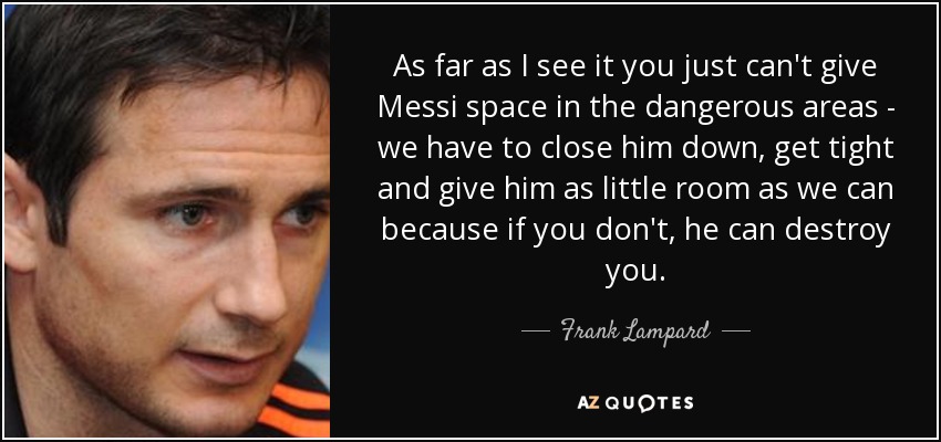 As far as I see it you just can't give Messi space in the dangerous areas - we have to close him down, get tight and give him as little room as we can because if you don't, he can destroy you. - Frank Lampard