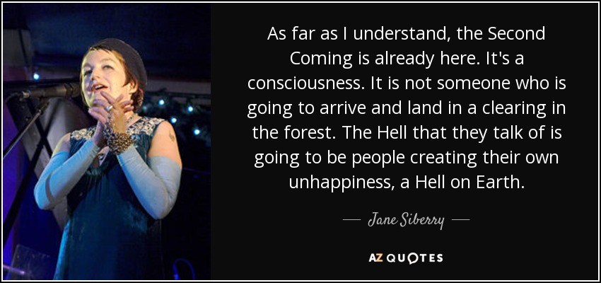 As far as I understand, the Second Coming is already here. It's a consciousness. It is not someone who is going to arrive and land in a clearing in the forest. The Hell that they talk of is going to be people creating their own unhappiness, a Hell on Earth. - Jane Siberry