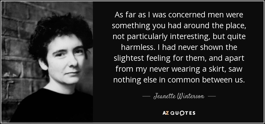 As far as I was concerned men were something you had around the place, not particularly interesting, but quite harmless. I had never shown the slightest feeling for them, and apart from my never wearing a skirt, saw nothing else in common between us. - Jeanette Winterson