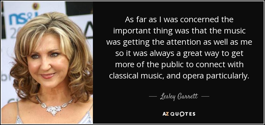 As far as I was concerned the important thing was that the music was getting the attention as well as me so it was always a great way to get more of the public to connect with classical music, and opera particularly. - Lesley Garrett