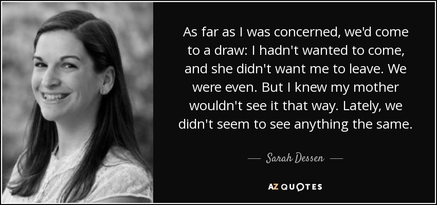 As far as I was concerned, we'd come to a draw: I hadn't wanted to come, and she didn't want me to leave. We were even. But I knew my mother wouldn't see it that way. Lately, we didn't seem to see anything the same. - Sarah Dessen