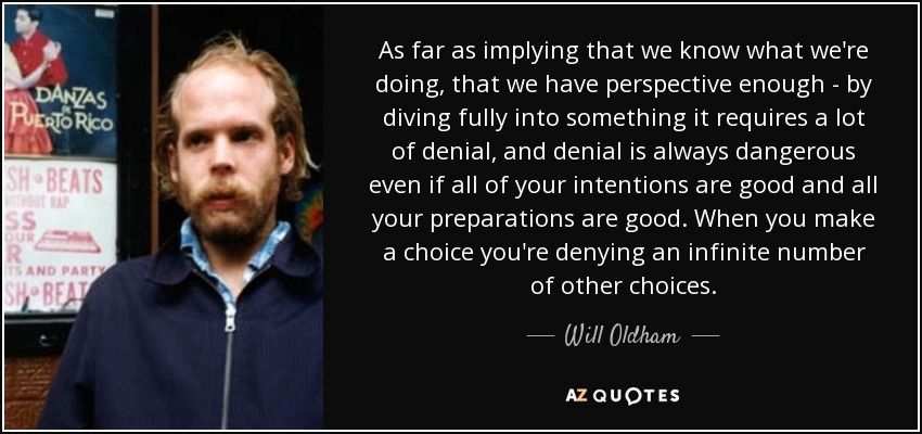 As far as implying that we know what we're doing, that we have perspective enough - by diving fully into something it requires a lot of denial, and denial is always dangerous even if all of your intentions are good and all your preparations are good. When you make a choice you're denying an infinite number of other choices. - Will Oldham