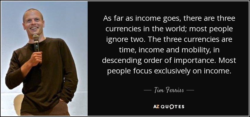 As far as income goes, there are three currencies in the world; most people ignore two. The three currencies are time, income and mobility, in descending order of importance. Most people focus exclusively on income. - Tim Ferriss