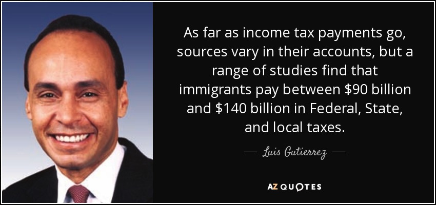 As far as income tax payments go, sources vary in their accounts, but a range of studies find that immigrants pay between $90 billion and $140 billion in Federal, State, and local taxes. - Luis Gutierrez
