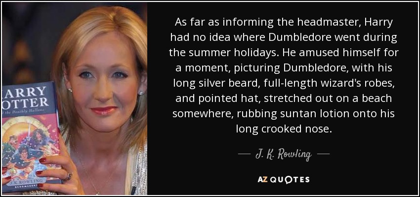 As far as informing the headmaster, Harry had no idea where Dumbledore went during the summer holidays. He amused himself for a moment, picturing Dumbledore, with his long silver beard, full-length wizard's robes, and pointed hat, stretched out on a beach somewhere, rubbing suntan lotion onto his long crooked nose. - J. K. Rowling