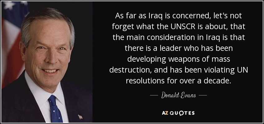As far as Iraq is concerned, let's not forget what the UNSCR is about, that the main consideration in Iraq is that there is a leader who has been developing weapons of mass destruction, and has been violating UN resolutions for over a decade. - Donald Evans