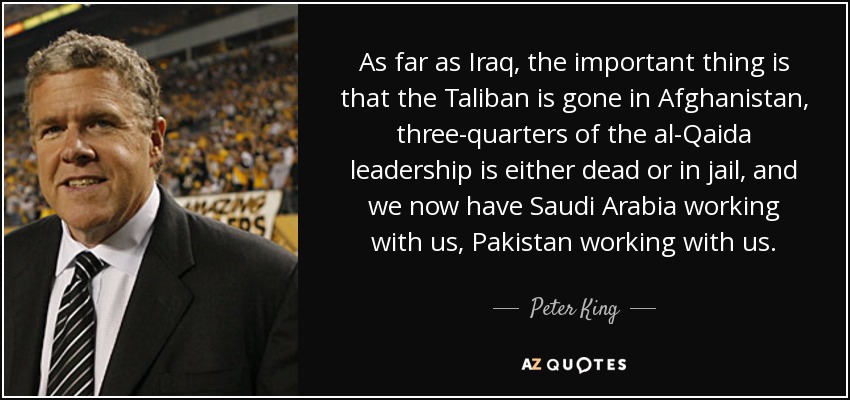 As far as Iraq, the important thing is that the Taliban is gone in Afghanistan, three-quarters of the al-Qaida leadership is either dead or in jail, and we now have Saudi Arabia working with us, Pakistan working with us. - Peter King