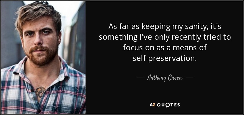 As far as keeping my sanity, it's something I've only recently tried to focus on as a means of self-preservation. - Anthony Green