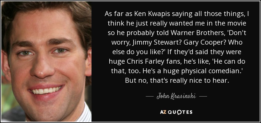 As far as Ken Kwapis saying all those things, I think he just really wanted me in the movie so he probably told Warner Brothers, 'Don't worry, Jimmy Stewart? Gary Cooper? Who else do you like?' If they'd said they were huge Chris Farley fans, he's like, 'He can do that, too. He's a huge physical comedian.' But no, that's really nice to hear. - John Krasinski