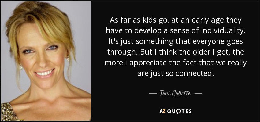 As far as kids go, at an early age they have to develop a sense of individuality. It's just something that everyone goes through. But I think the older I get, the more I appreciate the fact that we really are just so connected. - Toni Collette