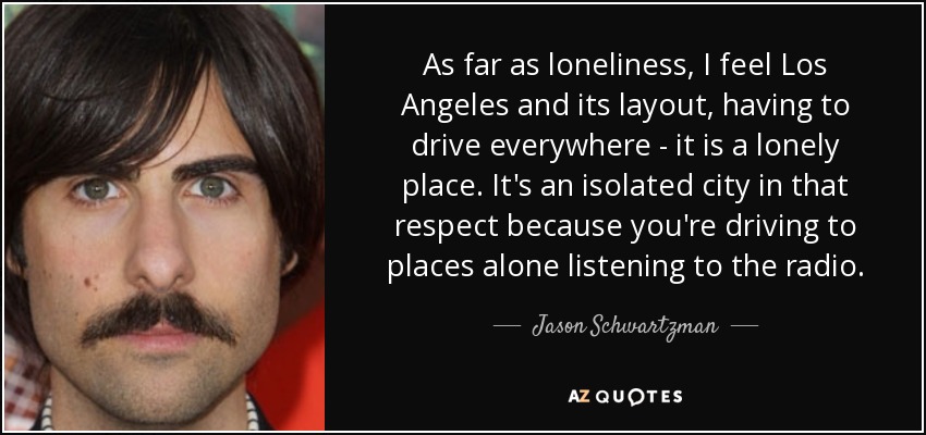 As far as loneliness, I feel Los Angeles and its layout, having to drive everywhere - it is a lonely place. It's an isolated city in that respect because you're driving to places alone listening to the radio. - Jason Schwartzman