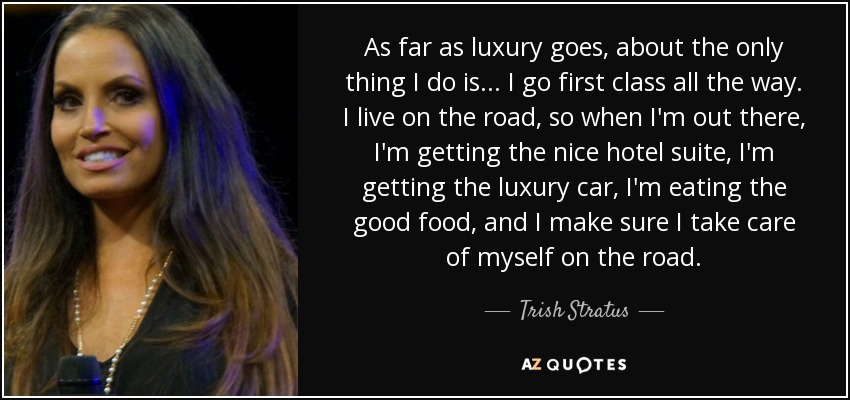 As far as luxury goes, about the only thing I do is... I go first class all the way. I live on the road, so when I'm out there, I'm getting the nice hotel suite, I'm getting the luxury car, I'm eating the good food, and I make sure I take care of myself on the road. - Trish Stratus