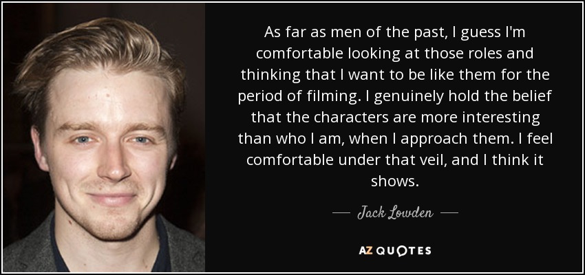 As far as men of the past, I guess I'm comfortable looking at those roles and thinking that I want to be like them for the period of filming. I genuinely hold the belief that the characters are more interesting than who I am, when I approach them. I feel comfortable under that veil, and I think it shows. - Jack Lowden