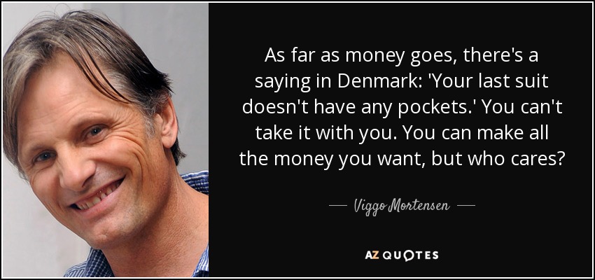 As far as money goes, there's a saying in Denmark: 'Your last suit doesn't have any pockets.' You can't take it with you. You can make all the money you want, but who cares? - Viggo Mortensen