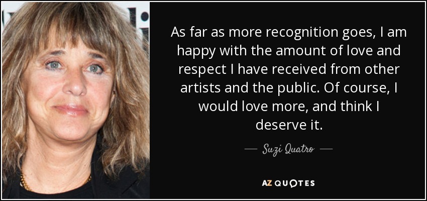 As far as more recognition goes, I am happy with the amount of love and respect I have received from other artists and the public. Of course, I would love more, and think I deserve it. - Suzi Quatro