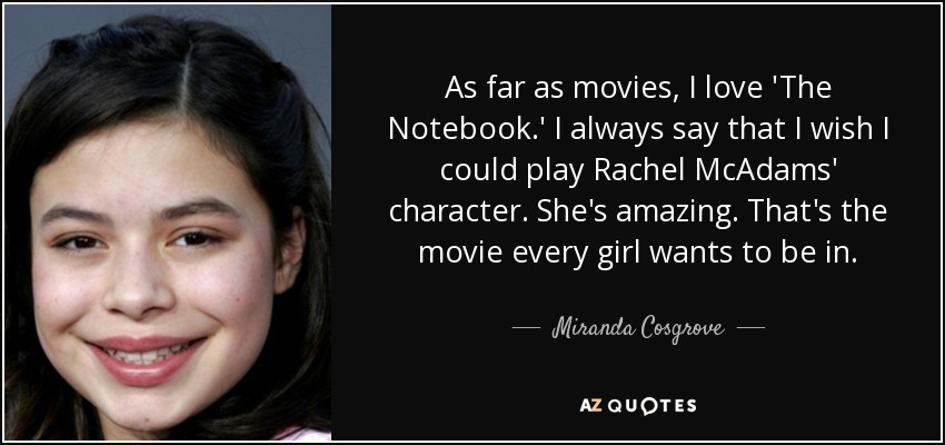 As far as movies, I love 'The Notebook.' I always say that I wish I could play Rachel McAdams' character. She's amazing. That's the movie every girl wants to be in. - Miranda Cosgrove