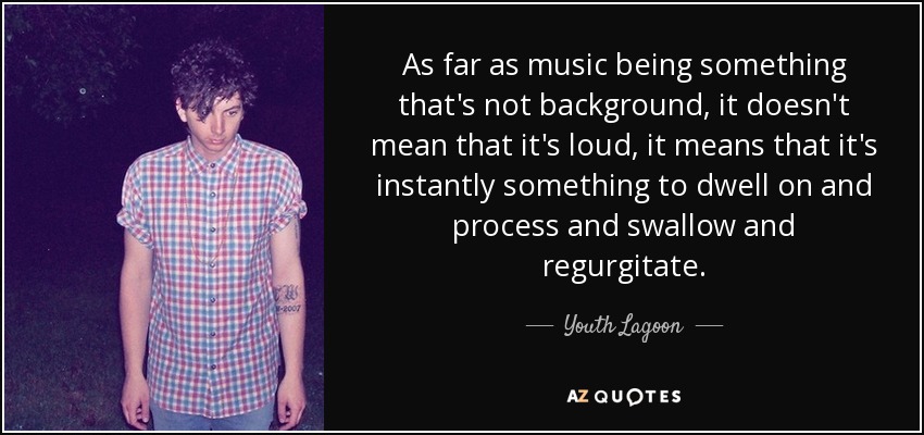 As far as music being something that's not background, it doesn't mean that it's loud, it means that it's instantly something to dwell on and process and swallow and regurgitate. - Youth Lagoon