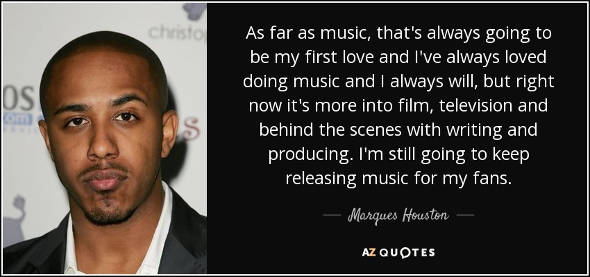 As far as music, that's always going to be my first love and I've always loved doing music and I always will, but right now it's more into film, television and behind the scenes with writing and producing. I'm still going to keep releasing music for my fans. - Marques Houston
